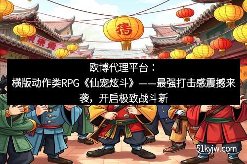 欧博代理平台:横版动作类RPG《仙宠炫斗》——最强打击感震撼来袭,开启极致战斗新纪元 欧博代理平台:横版动作类RPG《仙宠炫斗》——最强打击感震撼来袭,开启极致战斗新纪元